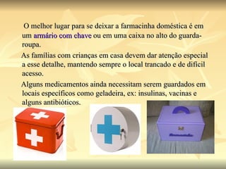 O melhor lugar para se deixar a farmacinha doméstica é em um  armário com chave  ou em uma caixa no alto do guarda-roupa.  As famílias com crianças em casa devem dar atenção especial a esse detalhe, mantendo sempre o local trancado e de difícil acesso. Alguns medicamentos ainda necessitam serem guardados em locais específicos como geladeira, ex: insulinas, vacinas e alguns antibióticos. 