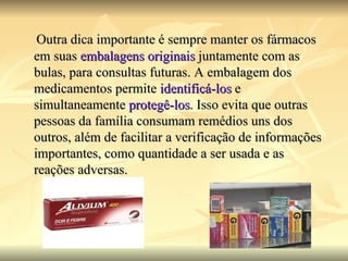 Outra dica importante é sempre manter os fármacos em suas  embalagens originais  juntamente com as bulas, para consultas futuras. A embalagem dos medicamentos permite  identificá-los  e simultaneamente  protegê-los . Isso evita que outras pessoas da família consumam remédios uns dos outros, além de facilitar a verificação de informações importantes, como quantidade a ser usada e as reações adversas. 