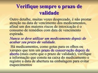 Verifique sempre o prazo de validade Outro detalhe, muitas vezes desprezado, é não prestar atenção na data de vencimento dos medicamentos, afinal um dos maiores riscos de intoxicação é o consumo de remédios com data de vencimento expirada. Nunca se deve utilizar um medicamento depois de acabar seu prazo de validade. Há medicamentos, como gotas para os olhos ou xaropes que tem um  prazo de conservação depois de aberto  (mais curto que o prazo de validade), verifique a informação que consta na caixa do medicamento e registre a data de abertura na embalagem para evitar esquecimentos 