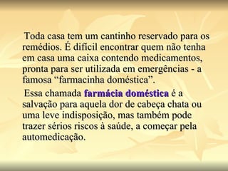 Toda casa tem um cantinho reservado para os remédios. É difícil encontrar quem não tenha em casa uma caixa contendo medicamentos, pronta para ser utilizada em emergências - a famosa “farmacinha doméstica”. Essa chamada  farmácia doméstica  é a salvação para aquela dor de cabeça chata ou uma leve indisposição, mas também pode trazer sérios riscos à saúde, a começar pela automedicação.  