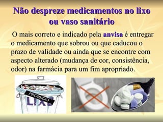 Não despreze medicamentos no lixo ou vaso sanitário O mais correto e indicado pela  anvisa  é entregar o medicamento que sobrou ou que caducou o prazo de validade ou ainda que se encontre com aspecto alterado (mudança de cor, consistência, odor) na farmácia para um fim apropriado. 