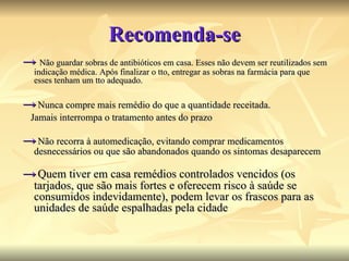 Recomenda-se ->   Não guardar sobras de antibióticos em casa. Esses não devem ser reutilizados sem indicação médica. Após finalizar o tto, entregar as sobras na farmácia para que esses tenham um tto adequado. ->   Nunca compre mais remédio do que a quantidade receitada.  Jamais interrompa o tratamento antes do prazo ->   Não recorra à automedicação, evitando comprar medicamentos desnecessários ou que são abandonados quando os sintomas desaparecem ->   Quem tiver em casa remédios controlados vencidos (os tarjados, que são mais fortes e oferecem risco à saúde se consumidos indevidamente), podem levar os frascos para as unidades de saúde espalhadas pela cidade 