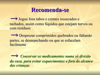 Recomenda-se ->   Jogue fora tubos e cremes ressecados e rachados, assim como líquidos que estejam turvos ou com resíduos   ->  Desprezar comprimidos quebrados ou faltando partes, se desmanchando ou que se esfacelam facilmente   ->   Conservar os medicamentos numa só divisão da casa, para evitar esquecimentos e fora do alcance das crianças 