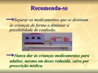 Recomenda-se -> Separar os medicamentos que se destinam às crianças de forma a diminuir a possibilidade de confusão.  -> Nunca dar às crianças medicamentos para adultos, mesmo em doses reduzida, salvo por prescrição médica. 