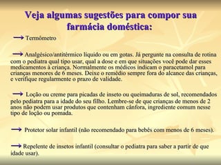 Veja algumas sugestões para compor sua farmácia doméstica:  ->   Termômetro    ->   Analgésico/antitérmico líquido ou em gotas. Já pergunte na consulta de rotina com o pediatra qual tipo usar, qual a dose e em que situações você pode dar esses medicamentos à criança. Normalmente os médicos indicam o paracetamol para crianças menores de 6 meses. Deixe o remédio sempre fora do alcance das crianças, e verifique regularmente o prazo de validade.    ->   Loção ou creme para picadas de inseto ou queimaduras de sol, recomendados pelo pediatra para a idade do seu filho. Lembre-se de que crianças de menos de 2 anos não podem usar produtos que contenham cânfora, ingrediente comum nesse tipo de loção ou pomada.  ->   Protetor solar infantil (não recomendado para bebês com menos de 6 meses).  ->   Repelente de insetos infantil (consultar o pediatra para saber a partir de que idade usar).  