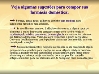 Veja algumas sugestões para compor sua farmácia doméstica: ->   Seringa, conta-gotas, colher ou copinho  com medição  para administrar remédios para crianças.  ->   Se seu filho tem asma ou é alérgico a insetos ou a alguns tipos de alimentos é muito importante carregar sempre com você o remédio  receitado pelo médico para o caso de emergência , e manter outra caixa na sua farmácia doméstica. Verifique com frequência o prazo de validade. Converse detalhadamente com o pediatra para saber qual remédio usar em cada tipo de situação.    ->   Outros medicamentos: pergunte ao pediatra se ele recomenda algum medicamento específico para você ter em casa. Alguns médicos orientam famílias a manter em casa supositórios de antitérmico, para febres muito altas em que a criança esteja vomitando, por exemplo. Um remédio antigases também pode ser útil numa dor de barriga no meio da madrugada  