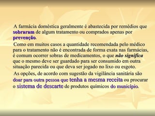 A farmácia doméstica geralmente é abastecida por remédios que  sobraram  de algum tratamento ou comprados apenas por   prevenção .  Como em muitos casos a quantidade recomendada pelo médico para o tratamento não é encontrada de forma exata nas farmácias, é comum ocorrer sobras de medicamentos, o que  não significa  que o mesmo deve ser guardado para ser consumido em outra situação parecida ou que deva ser jogado no lixo ou esgoto. As opções, de acordo com sugestão da vigilância sanitária são  doar para outra pessoa que  tenha a mesma receita  ou procurar o  sistema de descarte  de produtos químicos  do município . 