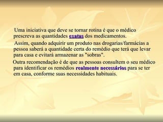 Uma iniciativa que deve se tornar rotina é que o médico prescreva as quantidades  exatas   dos medicamentos. Assim, quando adquirir um produto nas drogarias/farmácias a pessoa saberá a quantidade certa do remédio que terá que levar para casa e evitará armazenar as "sobras".  Outra recomendação é de que as pessoas consultem o seu médico  para identificar os remédios  realmente necessários  para se ter em casa, conforme suas necessidades habituais. 