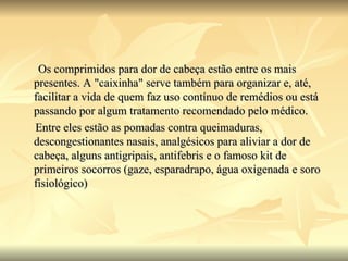 Os comprimidos para dor de cabeça estão entre os mais presentes. A "caixinha" serve também para organizar e, até, facilitar a vida de quem faz uso contínuo de remédios ou está passando por algum tratamento recomendado pelo médico. Entre eles estão as pomadas contra queimaduras, descongestionantes nasais, analgésicos para aliviar a dor de cabeça, alguns antigripais, antifebris e o famoso kit de primeiros socorros (gaze, esparadrapo, água oxigenada e soro fisiológico) 