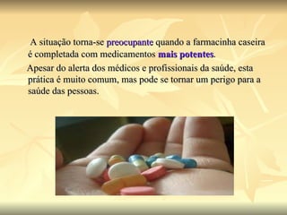 A situação torna-se  preocupante  quando a farmacinha caseira é completada com medicamentos  mais potentes . Apesar do alerta dos médicos e profissionais da saúde, esta prática é muito comum, mas pode se tornar um perigo para a saúde das pessoas. 