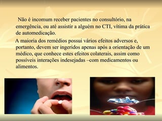 Não é incomum receber pacientes no consultório, na emergência, ou até assistir a alguém no CTI, vítima da prática de automedicação. A maioria dos remédios possui vários efeitos adversos e, portanto, devem ser ingeridos apenas após a orientação de um médico, que conhece estes efeitos colaterais, assim como possíveis interações indesejadas –com medicamentos ou alimentos.  
