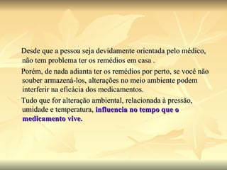 Desde que a pessoa seja devidamente orientada pelo médico, não tem problema ter os remédios em casa . Porém, de nada adianta ter os remédios por perto, se você não souber armazená-los, alterações no meio ambiente podem interferir na eficácia dos medicamentos.  Tudo que for alteração ambiental, relacionada à pressão, umidade e temperatura,  influencia no tempo que o medicamento vive.  