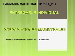 ENTREGABLE INDIVIDUALENTREGABLE INDIVIDUAL
PREPARACIONES MAGISTRALESPREPARACIONES MAGISTRALES
1
RONAL EDUARDO PINTO BERMUDEZ COD: 80803810
FARMACIA MAGISTRAL 301510A_291
 