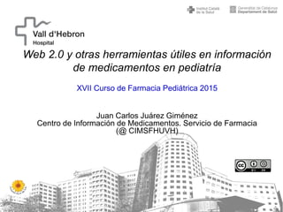 Web 2.0 y otras herramientas útiles en información
de medicamentos en pediatría
XVII Curso de Farmacia Pediátrica 2015
Juan Carlos Juárez Giménez
Centro de Información de Medicamentos. Servicio de Farmacia
(@ CIMSFHUVH)
 