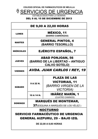 COLEGIO OFICIAL DE FARMACEUTICOS DE MELILLA

SERVICIOS DE URGENCIA
ESTABLECIDOS PARA LA SEMANA

DEL 9 AL 15 DE DICIEMBRE DE 2013

DE 9,00 A 22,00 HORAS
MÉXICO, 11

LUNES

(BARRIO CABRERIZAS)

MARTES

GENERAL PINTOS, 4
(BARRIO TESORILLO)

MIÉRCOLES

EJÉRCITO ESPAÑOL, 7

JUEVES

ABAD PONJOAN, 56
(BARRIO DE LA LIBERTAD – ANTIGUO
CALVO SOTELO)

VIERNES

AVDA. JUAN CARLOS I REY, 19

9 A 22 H.
SÁBADO

10 A 14 H.

DOMINGO

PLAZA DE LAS
VICTORIAS, 11

(BARRIO VIRGEN DE LA
VICTORIA)
IBÁÑEZ MARÍN, 1
(CUATRO CAMINOS)

MARQUÉS DE MONTEMAR,
37(ESQUINA A MARQUÉS DE LOS VÉLEZ )

NOCTURNO
SERVICIO FARMACÉUTICO DE URGENCIA
GENERAL AIZPURU, 29 – BAJO IZQ.
DE 22,00 A 9,00 HORAS

 