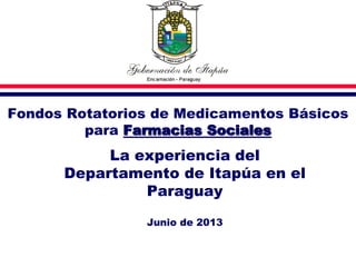 Fondos Rotatorios de Medicamentos Básicos
para Farmacias Sociales
La experiencia del
Departamento de Itapúa en el
Paraguay
Junio de 2013
 