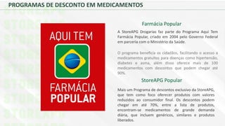 PROGRAMAS DE DESCONTO EM MEDICAMENTOS
Farmácia Popular
A StoreAPG Drogarias faz parte do Programa Aqui Tem
Farmácia Popular, criado em 2004 pelo Governo Federal
em parceria com o Ministério da Saúde.
O programa beneﬁcía os cidadãos, facilitando o acesso a
medicamentos gratuitos para doenças como hipertensão,
diabetes e asma, além disso oferece mais de 100
medicamentos com descontos que podem chegar até
90%.
StoreAPG Popular
Mais um Programa de descontos exclusivo da StoreAPG,
que tem como foco oferecer produtos com valores
reduzidos ao consumidor final. Os descontos podem
chegar em até 70%, entre a lista de produtos,
encontram-se medicamentos de grande demanda
diária, que incluem genéricos, similares e produtos
liberados.
 