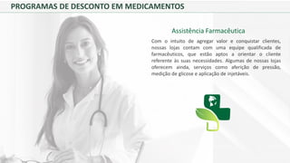 PROGRAMAS DE DESCONTO EM MEDICAMENTOS
Assistência Farmacêutica
Com o intuito de agregar valor e conquistar clientes,
nossas lojas contam com uma equipe qualificada de
farmacêuticos, que estão aptos a orientar o cliente
referente às suas necessidades. Algumas de nossas lojas
oferecem ainda, serviços como aferição de pressão,
medição de glicose e aplicação de injetáveis.
 