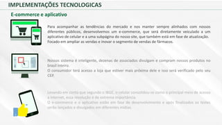 IMPLEMENTAÇÕES TECNOLOGICAS
E-commerce e aplicativo
Para acompanhar as tendências do mercado e nos manter sempre alinhados com nossos
diferentes públicos, desenvolvemos um e-commerce, que será diretamente veiculado a um
aplicativo de celular e a uma subpágina do nosso site, que também está em fase de atualização.
Focado em ampliar as vendas e inovar o segmento de vendas de fármacos.
Nossos sistema é inteligente, dezenas de associados divulgam e compram nossos produtos no
brasil inteiro.
O consumidor terá acesso a loja que estiver mais próxima dele e isso será verificado pelo seu
CEP.
Levando em conta que segundo o IBGE, o celular consolidou-se como o principal meio de acesso
a internet, essa revolução é de extrema importância.
O e-commerce e o aplicativo estão em fase de desenvolvimento e após finalizados os testes
serão lançados e divulgados em diferentes mídias.
 