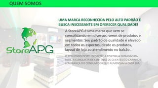 UMA MARCA RECONHECIDA PELO ALTO PADRÃO E
BUSCA INSCESSANTE EM OFERECER QUALIDADE!
A StoreAPG é uma marca que vem se
consolidando em diversos ramos de produtos e
segmentos. Seu padrão de qualidade é elevado
em todos os aspectos, desde os produtos,
layout de loja ao atendimento no balcão .
O RESULTADO DESTE ESFORÇO É A CONTINUA EXPANSÃO DA
REDE, A CONQUISTA DE CENTENAS DE CLIENTES E O CARINHO E
LEMBRANÇA DO CONSUMIDOR QUE AUMENTAM A CADA DIA.
QUEM SOMOS
 