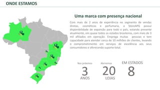 Uma marca com presença nacional
Com mais de 2 anos de experiência no segmento de vendas
diretas, cosméticos e perfumaria, a StoreAPG possui
disponibilidade de expansão para todo o país, estando presente
atualmente, em quase todos os estados brasileiros, com mais de 3
mil afiliados em operação. Emprega muitas pessoas e tem
capacidade para atender cerca de 10 milhões de clientes, levando
o comprometimento em serviços de excelência aos seus
consumidores e oferecendo suporte total.
ONDE ESTAMOS
3 20 8ANOS LOJAS
EM ESTADOSNos próximos Abriremos
 