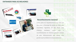 Reconhecimento nacional
Como parte do reconhecimento no meio em
que atua, a StoreApg foi eleita em 2019 pela
Assembleia legislativa de São Paulo uma
empresa destaque, junto veio o
reconhecimento em diversas grandes revistas
do país, demonstrando que somos uma
grande oportunidade de empreendimento.
ENTRANDO PARA AS MELHORES
 