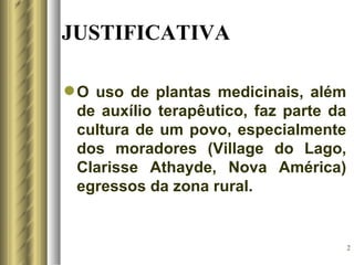 JUSTIFICATIVA

 O uso de plantas medicinais, além
  de auxílio terapêutico, faz parte da
  cultura de um povo, especialmente
  dos moradores (Village do Lago,
  Clarisse Athayde, Nova América)
  egressos da zona rural.


                                         2
 