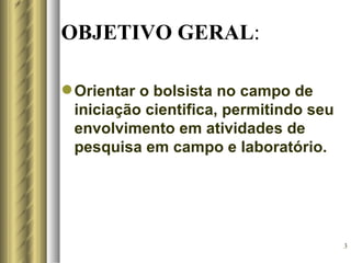 OBJETIVO GERAL:

 Orientar o bolsista no campo de
  iniciação cientifica, permitindo seu
  envolvimento em atividades de
  pesquisa em campo e laboratório.




                                         3
 