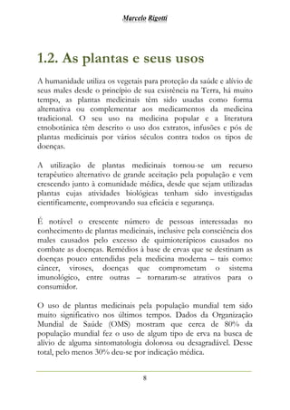 Marcelo Rigotti
8
1.2. As plantas e seus usos
A humanidade utiliza os vegetais para proteção da saúde e alívio de
seus males desde o princípio de sua existência na Terra, há muito
tempo, as plantas medicinais têm sido usadas como forma
alternativa ou complementar aos medicamentos da medicina
tradicional. O seu uso na medicina popular e a literatura
etnobotânica têm descrito o uso dos extratos, infusões e pós de
plantas medicinais por vários séculos contra todos os tipos de
doenças.
A utilização de plantas medicinais tornou-se um recurso
terapêutico alternativo de grande aceitação pela população e vem
crescendo junto à comunidade médica, desde que sejam utilizadas
plantas cujas atividades biológicas tenham sido investigadas
cientificamente, comprovando sua eficácia e segurança.
É notável o crescente número de pessoas interessadas no
conhecimento de plantas medicinais, inclusive pela consciência dos
males causados pelo excesso de quimioterápicos causados no
combate as doenças. Remédios à base de ervas que se destinam as
doenças pouco entendidas pela medicina moderna – tais como:
câncer, viroses, doenças que comprometam o sistema
imunológico, entre outras – tornaram-se atrativos para o
consumidor.
O uso de plantas medicinais pela população mundial tem sido
muito significativo nos últimos tempos. Dados da Organização
Mundial de Saúde (OMS) mostram que cerca de 80% da
população mundial fez o uso de algum tipo de erva na busca de
alívio de alguma sintomatologia dolorosa ou desagradável. Desse
total, pelo menos 30% deu-se por indicação médica.
 