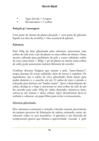 Marcelo Rigotti
98
• Agua fervida = 2 copos
• Sal amoníaco = 1 colher
Solução p/ massagem
Uma parte da tintura da planta desejada + uma parte de glicerina
líquida (ou óleo de cozinha) + óleo essencial de plantas.
Sabonete
Para 100g de base glicerinada para sabonete, acrescentar uma
colher de café com o pó da planta ou uma colher de tintura. Outra
receita: utilizado para problemas de pele e couro cabeludo; sabão
de coco (uma barra = 200g) + pó da planta ou tintura (uma colher
de café); pode acrescentar essência Sabonete de enxofre:
Combate doenças fúngicas que atacam a pele, “pano-branco”,
caspa, doenças do couro cabeludo, além de cravos e espinhas. Os
ingredientes são o sabão de côco glicerinado (bem macio para
poder derreter) e o enxofre em pó. O sabão de côco é picado e
colocado para derreter em “banho maria”. Após o derretimento do
sabão, desliga-se o fogo e acrescenta-se uma colher de café do pó
do enxofre para cada 100g do sabão derretido, mistura-se bem,
coloca-se em formas e deixe esfriar. Após desenformar deve-se
embalar o sabonete em papel filme para evitar o ressecamento.
Sabonete glicerinado.
Dos sabonetes comerciais é retirada a licerina natural, proveniente
do próprio processo de fabricação de sabões, retirando, assim, do
sabonete todos os seus benefícios. A glicerina é um derivado de
componentes graxos que elimina a agressividade causada à pele
 