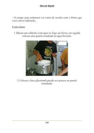 Marcelo Rigotti
100
- O tempo para endurecer vai variar de acordo com a fôrma que
você estiver utilizando.
Como fazer:
1. Deixar um caldeirão com água no fogo até ferver, em seguida
colocar uma panela esmaltada na água fervente.
2. Colocar a base glicerinada picada aos poucos na panela
esmaltada.
 