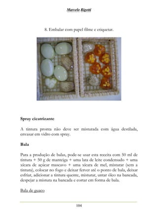 Marcelo Rigotti
104
8. Embalar com papel filme e etiquetar.
Spray cicatrizante
A tintura pronta não deve ser misturada com água destilada,
envasar em vidro com spray.
Bala
Para a produção de balas, pode-se usar esta receita com 50 ml de
tintura + 50 g de manteiga + uma lata de leite condensado + uma
xícara de açúcar mascavo + uma xícara de mel, misturar (sem a
tintura), colocar no fogo e deixar ferver até o ponto de bala, deixar
esfriar, adicionar a tintura quente, misturar, untar óleo na bancada,
despejar a mistura na bancada e cortar em forma de bala.
Bala de guaco
 
