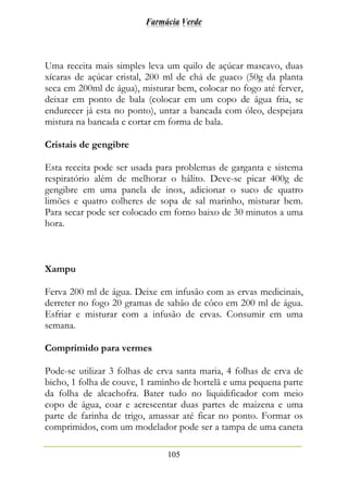 Farmácia Verde
105
Uma receita mais simples leva um quilo de açúcar mascavo, duas
xícaras de açúcar cristal, 200 ml de chá de guaco (50g da planta
seca em 200ml de água), misturar bem, colocar no fogo até ferver,
deixar em ponto de bala (colocar em um copo de água fria, se
endurecer já esta no ponto), untar a bancada com óleo, despejara
mistura na bancada e cortar em forma de bala.
Cristais de gengibre
Esta receita pode ser usada para problemas de garganta e sistema
respiratório além de melhorar o hálito. Deve-se picar 400g de
gengibre em uma panela de inox, adicionar o suco de quatro
limões e quatro colheres de sopa de sal marinho, misturar bem.
Para secar pode ser colocado em forno baixo de 30 minutos a uma
hora.
Xampu
Ferva 200 ml de água. Deixe em infusão com as ervas medicinais,
derreter no fogo 20 gramas de sabão de côco em 200 ml de água.
Esfriar e misturar com a infusão de ervas. Consumir em uma
semana.
Comprimido para vermes
Pode-se utilizar 3 folhas de erva santa maria, 4 folhas de erva de
bicho, 1 folha de couve, 1 raminho de hortelã e uma pequena parte
da folha de alcachofra. Bater tudo no liquidificador com meio
copo de água, coar e acrescentar duas partes de maizena e uma
parte de farinha de trigo, amassar até ficar no ponto. Formar os
comprimidos, com um modelador pode ser a tampa de uma caneta
 