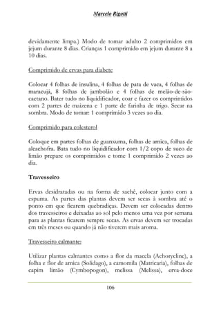 Marcelo Rigotti
106
devidamente limpa.) Modo de tomar adulto 2 comprimidos em
jejum durante 8 dias. Crianças 1 comprimido em jejum durante 8 a
10 dias.
Comprimido de ervas para diabete
Colocar 4 folhas de insulina, 4 folhas de pata de vaca, 4 folhas de
maracujá, 8 folhas de jambolão e 4 folhas de melão-de-são-
caetano. Bater tudo no liquidificador, coar e fazer os comprimidos
com 2 partes de maizena e 1 parte de farinha de trigo. Secar na
sombra. Modo de tomar: 1 comprimido 3 vezes ao dia.
Comprimido para colesterol
Coloque em partes folhas de guanxuma, folhas de arnica, folhas de
alcachofra. Bata tudo no liquidificador com 1/2 copo de suco de
limão prepare os comprimidos e tome 1 comprimido 2 vezes ao
dia.
Travesseiro
Ervas desidratadas ou na forma de sachê, colocar junto com a
espuma. As partes das plantas devem ser secas à sombra até o
ponto em que ficarem quebradiças. Devem ser colocadas dentro
dos travesseiros e deixadas ao sol pelo menos uma vez por semana
para as plantas ficarem sempre secas. As ervas devem ser trocadas
em três meses ou quando já não tiverem mais aroma.
Travesseiro calmante:
Utilizar plantas calmantes como a flor da macela (Achorycline), a
folha e flor de arnica (Solidago), a camomila (Matricaria), folhas de
capim limão (Cymbopogon), melissa (Melissa), erva-doce
 