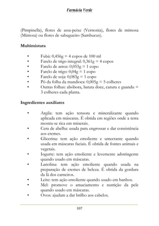 Farmácia Verde
107
(Pimpinella), flores de assa-peixe (Vernonia), flores de mimosa
(Mimosa) ou flores de sabugueiro (Sambucus).
Multimistura
• Fubá: 0,456g = 4 copos de 100 ml
• Farelo de trigo integral: 0,361g = 4 copos
• Farelo de arroz: 0,055g = 1 copo
• Farelo de trigo: 0,04g = 1 copo
• Farelo de soja: 0,083g = 1 copo
• Pó da folha da mandioca: 0,005g = 5 colheres
• Outras folhas: abóbora, batata doce, caruru e guandu =
3 colheres cada planta.
Ingredientes auxiliares
• Argila: tem ação tensora e mineralizante quando
aplicada em máscaras. É obtida em regiões onde a terra
mostra-se rica em minerais.
• Cera de abelha: usada para engrossar e dar consistência
aos cremes.
• Glicerina: tem ação emoliente e umectante quando
usada em máscaras faciais. É obtida de fontes animais e
vegetais.
• Iogurte: tem ação emoliente e levemente adstringente
quando usado em máscaras.
• Lanolina: tem ação emoliente quando usada na
preparação de cremes de beleza. É obtida da gordura
da lã dos carneiros.
• Leite: tem ação emoliente quando usado em banhos.
• Mel: promove o amaciamento e nutrição da pele
quando usado em máscaras.
• Ovos: ajudam a dar brilho aos cabelos.
 