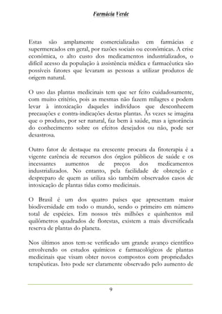 Farmácia Verde
9
Estas são amplamente comercializadas em farmácias e
supermercados em geral, por razões sociais ou econômicas. A crise
econômica, o alto custo dos medicamentos industrializados, o
difícil acesso da população à assistência médica e farmacêutica são
possíveis fatores que levaram as pessoas a utilizar produtos de
origem natural.
O uso das plantas medicinais tem que ser feito cuidadosamente,
com muito critério, pois as mesmas não fazem milagres e podem
levar à intoxicação daqueles indivíduos que desconhecem
precauções e contra-indicações destas plantas. Às vezes se imagina
que o produto, por ser natural, faz bem à saúde, mas a ignorância
do conhecimento sobre os efeitos desejados ou não, pode ser
desastrosa.
Outro fator de destaque na crescente procura da fitoterapia é a
vigente carência de recursos dos órgãos públicos de saúde e os
incessantes aumentos de preços dos medicamentos
industrializados. No entanto, pela facilidade de obtenção e
despreparo de quem as utiliza são também observados casos de
intoxicação de plantas tidas como medicinais.
O Brasil é um dos quatro países que apresentam maior
biodiversidade em todo o mundo, sendo o primeiro em número
total de espécies. Em nossos três milhões e quinhentos mil
quilômetros quadrados de florestas, existem a mais diversificada
reserva de plantas do planeta.
Nos últimos anos tem-se verificado um grande avanço científico
envolvendo os estudos químicos e farmacológicos de plantas
medicinais que visam obter novos compostos com propriedades
terapêuticas. Isto pode ser claramente observado pelo aumento de
 