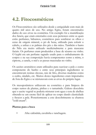 Farmácia Verde
109
4.2. Fitocosméticos
Os Fitocosméticos são utilizados desde a antiguidade com mais de
quatro mil anos de uso. No antigo Egito, foram encontrados
dados do uso ervas na cosmética. Um exemplo foi a mumificação
dos faraós, que eram enterrados com seus pertences entre as quais
estão perfumes, bálsamos, cosméticos para sombrear os olhos e
ceras de origem mineral, o pó de hena, utilizado para colorir o
cabelo, a unhas e as palmas dos pés e das mãos. Também o barro
do Nilo era muito utilizado medicinalmente e para mascaras
faciais. Os perfumes eram produzidos a base de sésamo ou vinho.
O kyphi era um perfume sagrado usado para o embalsamento de
corpos e na sua composição havia componentes como a mirra, o
cipreste, a canela, o mel e as passas maceradas no vinho.
Os azeites aromáticos eram utilizados para suavizar a pele e como
componente do banho e entre seus principais ingredientes se
encontravam resinas oleosas, raiz de lírio, diversas madeiras como
o cedro, sândalo, etc. Muitos destes ingredientes eram importados
de fora do Egito e se misturavam com as ervas do próprio lugar.
Os mesopotâmicos utilizavam na cosmética e para limpeza do
corpo sumos de plantas, pinhas e o tamarindo. Galeno descubriu
que o azeite vegetal se poderia misturar com agua e cera de abelhas
obtendo-se um creme fácil de aplicar no corpo dando elasticidade
e frescor a pele. Posteriormente a este descobrimento se chamou
"cold cream".
Plantas para a boca
• Afta: calêndula, cavalinha e tanchagem.
 