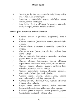 Marcelo Rigotti
110
• Inflamação das mucosas: cravo-da-índia, limão, malva,
mil-folhas, sálvia e tanchagem.
• Limpeza: cravo-da-índia, malva, mil-folhas, mirra,
ratânia, sálvia e tanchagem.
• Mau hálito alecrim, alfazema, bergamota, cravo-da-
índia, eucalipto, hortelã-pimenta e tomilho.
Plantas para os cabelos e couro cabeludo
• Cabelos brancos e grisalhos: (tingimento) hena e
índigo.
• Cabelos castanhos: (tratamento) alecrim, cravo-da-índia
e sálvia.
• Cabelos claros: (tratamento) calêndula, camomila e
macela.
• Cabelos escuros: (tratamento) alecrim, bardana, hera,
sálvia e urtiga.
• Cabelos normais: (tratamento) camomila, cavalinha,
jojoba, dente-de-leão e macela.
• Cabelos oleosos: (tratamento) alecrim, alfazema,
capim-limão, hamamélis, limão, sálvia, urtiga e zimbro.
• Cabelos opacos: abacate, alecrim, amêndoa-doce,
calêndula, camomila, macela e urtiga.
• Cabelos quebradiços: abacate, alfazema, amêndoa-
doce, arnica, babosa, jaborandi e jojoba.
• Cabelos secos: abacate, amêndoa-doce, babosa,
camomila, confrei, gerânio e laranja-azeda.
• Calvície: alecrim, alfazema, bétula, cajepute, jaborandi,
jojoba e sálvia esclaréia.
• Caspa: arnica, babosa, bardana, bétula, cavalinha,
hamamélis, hena, jojoba, milho, noz, sálvia e urtiga.
• Cuidados gerais e limpeza: alecrim, jaborandi, jojoba,
karitê, limão, maçã, mil - folhas e salsa.
 