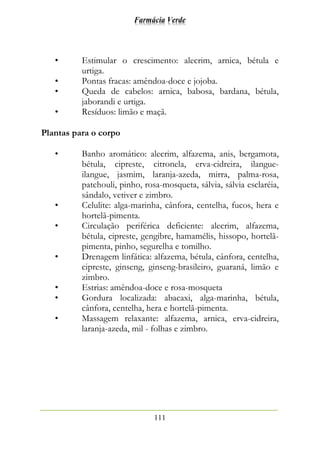 Farmácia Verde
111
• Estimular o crescimento: alecrim, arnica, bétula e
urtiga.
• Pontas fracas: amêndoa-doce e jojoba.
• Queda de cabelos: arnica, babosa, bardana, bétula,
jaborandi e urtiga.
• Resíduos: limão e maçã.
Plantas para o corpo
• Banho aromático: alecrim, alfazema, anis, bergamota,
bétula, cipreste, citronela, erva-cidreira, ilangue-
ilangue, jasmim, laranja-azeda, mirra, palma-rosa,
patchouli, pinho, rosa-mosqueta, sálvia, sálvia esclaréia,
sândalo, vetiver e zimbro.
• Celulite: alga-marinha, cânfora, centelha, fucos, hera e
hortelã-pimenta.
• Circulação periférica deficiente: alecrim, alfazema,
bétula, cipreste, gengibre, hamamélis, hissopo, hortelã-
pimenta, pinho, segurelha e tomilho.
• Drenagem linfática: alfazema, bétula, cânfora, centelha,
cipreste, ginseng, ginseng-brasileiro, guaraná, limão e
zimbro.
• Estrias: amêndoa-doce e rosa-mosqueta
• Gordura localizada: abacaxi, alga-marinha, bétula,
cânfora, centelha, hera e hortelã-pimenta.
• Massagem relaxante: alfazema, arnica, erva-cidreira,
laranja-azeda, mil - folhas e zimbro.
 