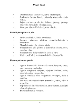 Marcelo Rigotti
114
• Queimadura de sol: babosa, sálvia e tanchagem.
• Rachadura: batata, bétula, calêndula, camomila e mil-
folhas.
• Rejuvenescimento: alecrim, babosa, ginseng, ginseng-
brasileiro, hamamélis e laranja-azeda.
• Verrugas: alho, calêndula, cipreste e limão.
Plantas para pernas e pés
• Frieiras: calêndula, limão e verbasco.
• Inchaço: alfazema, cânfora, castanha-da-índia e
hamamélis.
• Mau cheiro dos pés: pinho e sálvia
• Ressecamento dos joelhos e cotovelos: abacate, coco,
macela e oliva.
• Ressecamento dos pés: laranja-azeda e oliva.
• Varizes: calêndula, castanha-da-índia e hamamélis.
Plantas para usos gerais
• Agente bactericida: bálsamo-do-peru, benjoim, maçã,
pau-rosa, rosa e ruibarbo.
• Agente fungicida: benjoim, cajepute, cânfora, cedro,
citronela, mirra e segurelha.
• Agente virótico: alho, bergamota, eucalipto, rosa e
tomilho.
• Picada de insetos: alfazema, hamamélis, limão, sálvia e
segurelha.
• Repelente de insetos: citronela, erva-cidreira, eucalipto
e hortelã-pimenta.
• Sauna: citronela e eucalipto.
 