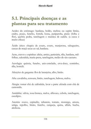Marcelo Rigotti
116
5.1. Principais doenças e as
plantas para seu tratamento
Acidez do estômago: bardana, boldo, melissa ou capim limão,
endro, poejo, funcho, fortelã, losna, pariparoba, picão (folha e
flor), quebra pedra, tanchagem e mamica de cadela. (a casca é
muito eficaz)
Ácido úrico: chapéu de couro, couro, manjerona, sabugueiro,
cascas de maçã secas ao sal, bardana.
Acne, cravos e espinhas: altéia, arnica, parietária, tília, bardana, mil-
folhas, calendula, maria-preta, tanchagem, melão-de-são-caetano.
Aerofagia: quássia, funcho, anis-estrelado, erva-doce, cominho,
tília, hortelã.
Afecções de garganta: flor de laranjeira, alho, limão.
Afta: cavalinha, cenoura, limão, tanchagem, babosa, malva.
Alergia: tomar chá de calêndula, lavar a parte afetada com chá de
camomila.
Amidalite: sálvia, rosa-branca, malva, alfavaca, cebola, tanchagem,
eucalipto.
Anemia: couve, espinafre, rabanete, tomate, morango, amora,
urtiga, repolho, limão, funcho, carqueja, quina, alfafa, bucha,
abóbora.
 