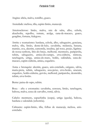 Farmácia Verde
117
Angina: altéia, malva, tomilho, guaco.
Ansiedade: melissa, tília, capim-limão, maracujá.
Arteriosclerose: limão, malva, raiz de salsa, alho, cebola,
alcachofra, repolho, tomate, acelga, cana-de-macaco, guaco,
gengibre, fortuna, fedegoso.
Artrite e reumatismo: bardana, cebola, alho, sabugueiro, genciana,
malva, tília, limão, dente-de-leão, cavalinha, melancia, banana,
mamão, uva, alecrim, camomila, insulina, ipê-roxo, poejo, lágrima-
de-nossa-senhora, lírio-do-brejo, melhoral, mentrasto, pariparoba,
rubim, sabugueiro, arnica-do-campo, erva-cidreira, mimosa,
tanchagem, urtiga, arnica-do-mato, boldo, calêndula, cana-de-
macaco, capim-cidreira, arnica, esqueleto.
Asma e bronquite: alecrim, guaco, anis-estrelado, orégano, sálvia,
maria-preta, rubim, sabugueiro, assa-peixe, erva-botão, urucum,
esqueleto, boldo-cidreira, gervão, melhoral, pariparoba, desmódio,
rubim, erva-botão.
Berne: paina-de-sapo, rubim.
Boca - afta e estomatite: cavalinha, cenoura, limão, tanchagem,
babosa, malva, casca de carvalho, romã, sálvia.
Cabelo: mentrasto, capuchinha (caspa), urtiga (queda), babosa,
bardana e calendula (seborréia).
Calmante: capim-limão, tília, folhas de maracujá, melissa, anis-
estrelado.
 
