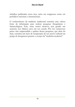 Marcelo Rigotti
10
trabalhos publicados nesta área, tanto em congressos como em
periódicos nacionais e internacionais.
O conhecimento da medicina tradicional constitui uma valiosa
fonte de informação para realizar pesquisas fitoquímicas e
farmacológicas. Este, entre outros motivos, tem gerado um
aumento nos últimos anos em seu estudo. Por isto numerosos
países têm empreendido a prática destas pesquisas, que alem do
mais, constitui um meio de recuperação de seu acervo cultural em
perigo de desaparecer perante o avanço da "medicina moderna".
 