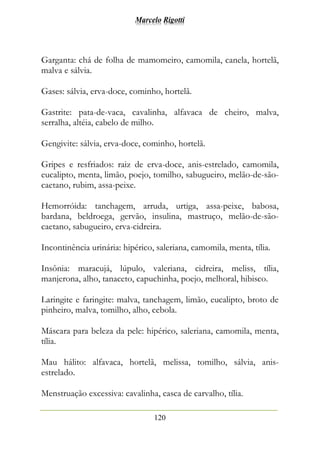 Marcelo Rigotti
120
Garganta: chá de folha de mamomeiro, camomila, canela, hortelã,
malva e sálvia.
Gases: sálvia, erva-doce, cominho, hortelã.
Gastrite: pata-de-vaca, cavalinha, alfavaca de cheiro, malva,
serralha, altéia, cabelo de milho.
Gengivite: sálvia, erva-doce, cominho, hortelã.
Gripes e resfriados: raiz de erva-doce, anis-estrelado, camomila,
eucalipto, menta, limão, poejo, tomilho, sabugueiro, melão-de-são-
caetano, rubim, assa-peixe.
Hemorróida: tanchagem, arruda, urtiga, assa-peixe, babosa,
bardana, beldroega, gervão, insulina, mastruço, melão-de-são-
caetano, sabugueiro, erva-cidreira.
Incontinência urinária: hipérico, saleriana, camomila, menta, tília.
Insônia: maracujá, lúpulo, valeriana, cidreira, meliss, tília,
manjerona, alho, tanaceto, capuchinha, poejo, melhoral, hibisco.
Laringite e faringite: malva, tanchagem, limão, eucalipto, broto de
pinheiro, malva, tomilho, alho, cebola.
Máscara para beleza da pele: hipérico, saleriana, camomila, menta,
tília.
Mau hálito: alfavaca, hortelã, melissa, tomilho, sálvia, anis-
estrelado.
Menstruação excessiva: cavalinha, casca de carvalho, tília.
 