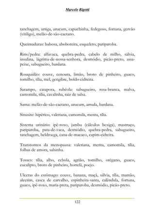 Marcelo Rigotti
122
tanchagem, urtiga, urucum, capuchinha, fedegoso, fortuna, gervão
(vitiligo), melão-de-são-caetano.
Queimaduras: babosa, aboboreira, esqueleto, pariparoba.
Rins/pedra: alfavaca, quebra-pedra, cabelo de milho, sálvia,
insulina, lágrima-de-nossa-senhora, desmódio, picão-preto, assa-
peixe, sabugueiro, bardana.
Rouquidão: couve, cenoura, limão, broto de pinheiro, guaco,
tomilho, tília, mel, gengibre, boldo-cidreira.
Sarampo, catapora, rubéola: sabugueiro, rosa-branca, malva,
camomila, tília, cavalinha, raiz de salsa.
Sarna: melão-de-são-caetano, urucum, arruda, bardana.
Sinusite: hipérico, valeriana, camomila, menta, tília.
Sistema urinário: ipê-roxo, jambu (cálculos bexiga), mastruço,
pariparoba, pata-de-vaca, desmódio, quebra-pedra, sabugueiro,
tanchagem, beldroega, cana-de-macaco, capim-cidreira.
Transtornos da menopausa: valeriana, menta, camomila, tília,
folhas de amora, salsinha.
Tosses: tília, alho, cebola, agrião, tomilho, orégano, guaco,
eucalipto, broto de pinheiro, hortelã, poejo.
Ulceras do estômago: couve, banana, maçã, sálvia, tília, mamão,
alecrim, casca de carvalho, espinheira-santa, calêndula, fortuna,
guaco, ipê-roxo, maria-preta, pariparoba, desmódio, picão-preto.
 