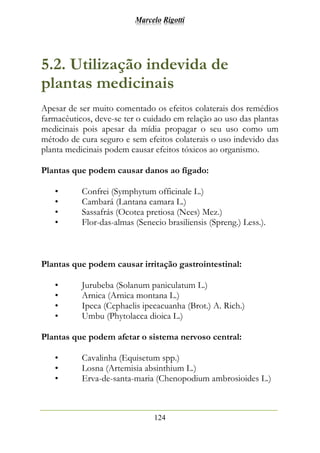 Marcelo Rigotti
124
5.2. Utilização indevida de
plantas medicinais
Apesar de ser muito comentado os efeitos colaterais dos remédios
farmacêuticos, deve-se ter o cuidado em relação ao uso das plantas
medicinais pois apesar da mídia propagar o seu uso como um
método de cura seguro e sem efeitos colaterais o uso indevido das
planta medicinais podem causar efeitos tóxicos ao organismo.
Plantas que podem causar danos ao fígado:
• Confrei (Symphytum officinale L.)
• Cambará (Lantana camara L.)
• Sassafrás (Ocotea pretiosa (Nees) Mez.)
• Flor-das-almas (Senecio brasiliensis (Spreng.) Less.).
Plantas que podem causar irritação gastrointestinal:
• Jurubeba (Solanum paniculatum L.)
• Arnica (Arnica montana L.)
• Ipeca (Cephaelis ipecacuanha (Brot.) A. Rich.)
• Umbu (Phytolacca dioica L.)
Plantas que podem afetar o sistema nervoso central:
• Cavalinha (Equisetum spp.)
• Losna (Artemisia absinthium L.)
• Erva-de-santa-maria (Chenopodium ambrosioides L.)
 