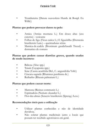 Farmácia Verde
125
• Trombeteira (Datura suaveolens Humb. & Bonpl. Ex
Willd.)
Plantas que podem provocar danos na pele:
• Arnica (Arnica montana L.) Em doses altas (uso
externo) - vesicante
• Folhas de figo (Ficus carica L.) E figueirilha (Dorstenia
brasiliensis Lam.) – queimaduras sérias
• Mamica-de-cadela (Brosimum gaudichaudii Trecul) –
dermatites de contato
Plantas que podem causar diarréias graves, quando usadas
de modo incorreto:
• Babosa (Aloe spp.)
• Taiuiá (Cayaponia spp.)
• Sene (Cassia acutifolia Del., C. angustifolia Yahl.)
• Cáscara-sagrada (Rhamnus purshiana dc.)
• Ruibarbo (Rheum palmatum L.)
Plantas que podem causar morte:
• Mamona (Ricinus communis L.)
• Espirradeira (Nerium oleander L.)
• Flor-das-almas (Senecio brasiliensis (Spreng.) Less.)
Recomendações úteis para a utilização
• Utilizar plantas conhecidas e não de identidade
duvidosa.
• Não coletar plantas medicinais junto a locais que
possam ter recebido agrotóxicos em geral.
 