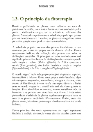 Farmácia Verde
11
1.3. O princípio da fitoterapia
Desde a pré-história as plantas eram utilizadas na cura de
problemas de saúde, era a única forma de cura conhecida pelos
povos e civilizações antigas, até os animais se utilizavam das
plantas. Através de experimentos, a sabedoria popular que passou
para os descendentes e o cultivo, as plantas conseguiram passar
por várias gerações sem perder as suas características.
A sabedoria popular no uso das plantas impulsionou o seu
consumo por todos os grupos sociais durante séculos. Foram
encontrados indícios da utilização das plantas em todas as
civilizações estudadas. O princípio de todo conhecimento está
espalhado pelos vários berços da civilização tais como europeu de
onde surgiu a melissa (Melissa officinalis), da África apareceu a
arruda (Ruta graveolens), dos índios brasileiros surgiu a caapeba
(Piper umbellatum) e da Ásia o gengibre (Zingiber officinale).
O mundo vegetal inclui três grupos principais de plantas: superior,
intermediário e inferior. Entre estes grupos estão bactérias, algas
microscópicas, cogumelos, samambaias, musgos e árvores, entre
outros. A identificação é uma tarefa para especialistas e o limite
entre o mundo vegetal e o animal não está tão claro quanto se
imagina. Para simplificar o assunto, vamos considerar nós os
humanos e as plantas que tanto bem nos fazem. Livros sobre
propriedades medicinais de plantas regularmente parecem tratar as
ervas e as plantas medicinais diferentemente. Porém, ervas são
plantas anuais, bienais ou perenes que não desenvolvem um tecido
lenhoso.
Talvez pelo fato das ervas apresentarem um papel importante
histórico e tradição de cura, às vezes elas são tratadas como uma
 