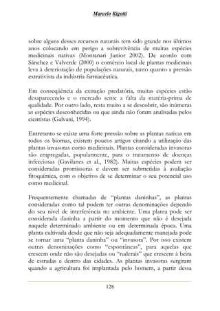 Marcelo Rigotti
128
sobre alguns desses recursos naturais tem sido grande nos últimos
anos colocando em perigo a sobrevivência de muitas espécies
medicinais nativas (Montanari Junior 2002). De acordo com
Sánchez e Valverde (2000) o comércio local de plantas medicinais
leva à deterioração de populações naturais, tanto quanto a pressão
extrativista da indústria farmacêutica.
Em conseqüência da extração predatória, muitas espécies estão
desaparecendo e o mercado sente a falta da matéria-prima de
qualidade. Por outro lado, resta muito a se descobrir, são inúmeras
as espécies desconhecidas ou que ainda não foram analisadas pelos
cientistas (Galvani, 1994).
Entretanto se existe uma forte pressão sobre as plantas nativas em
todos os biomas, existem poucos artigos citando a utilização das
plantas invasoras como medicinais. Plantas consideradas invasoras
são empregadas, popularmente, para o tratamento de doenças
infecciosas (Gavilanes et al., 1982). Muitas espécies podem ser
consideradas promissoras e devem ser submetidas à avaliação
fitoquímica, com o objetivo de se determinar o seu potencial uso
como medicinal.
Frequentemente chamadas de “plantas daninhas”, as plantas
consideradas como tal podem ter outras denominações dependo
do seu nível de interferência no ambiente. Uma planta pode ser
considerada daninha a partir do momento que não é desejada
naquele determinado ambiente ou em determinada época. Uma
planta cultivada desde que não seja adequadamente manejada pode
se tornar uma “planta daninha” ou “invasora”. Por isso existem
outras denominações como “espontâneas”, para aquelas que
crescem onde não são desejadas ou “ruderais” que crescem à beira
de estradas e dentro das cidades. As plantas invasoras surgiram
quando a agricultura foi implantada pelo homem, a partir dessa
 