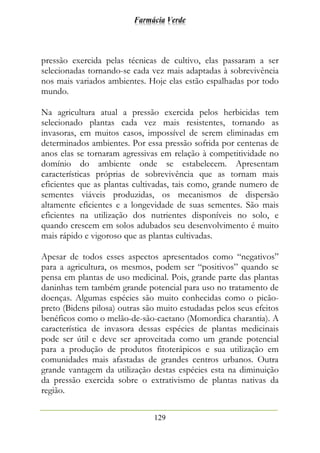 Farmácia Verde
129
pressão exercida pelas técnicas de cultivo, elas passaram a ser
selecionadas tornando-se cada vez mais adaptadas à sobrevivência
nos mais variados ambientes. Hoje elas estão espalhadas por todo
mundo.
Na agricultura atual a pressão exercida pelos herbicidas tem
selecionado plantas cada vez mais resistentes, tornando as
invasoras, em muitos casos, impossível de serem eliminadas em
determinados ambientes. Por essa pressão sofrida por centenas de
anos elas se tornaram agressivas em relação à competitividade no
domínio do ambiente onde se estabelecem. Apresentam
características próprias de sobrevivência que as tornam mais
eficientes que as plantas cultivadas, tais como, grande numero de
sementes viáveis produzidas, os mecanismos de dispersão
altamente eficientes e a longevidade de suas sementes. São mais
eficientes na utilização dos nutrientes disponíveis no solo, e
quando crescem em solos adubados seu desenvolvimento é muito
mais rápido e vigoroso que as plantas cultivadas.
Apesar de todos esses aspectos apresentados como “negativos”
para a agricultura, os mesmos, podem ser “positivos” quando se
pensa em plantas de uso medicinal. Pois, grande parte das plantas
daninhas tem também grande potencial para uso no tratamento de
doenças. Algumas espécies são muito conhecidas como o picão-
preto (Bidens pilosa) outras são muito estudadas pelos seus efeitos
benéficos como o melão-de-são-caetano (Momordica charantia). A
característica de invasora dessas espécies de plantas medicinais
pode ser útil e deve ser aproveitada como um grande potencial
para a produção de produtos fitoterápicos e sua utilização em
comunidades mais afastadas de grandes centros urbanos. Outra
grande vantagem da utilização destas espécies esta na diminuição
da pressão exercida sobre o extrativismo de plantas nativas da
região.
 